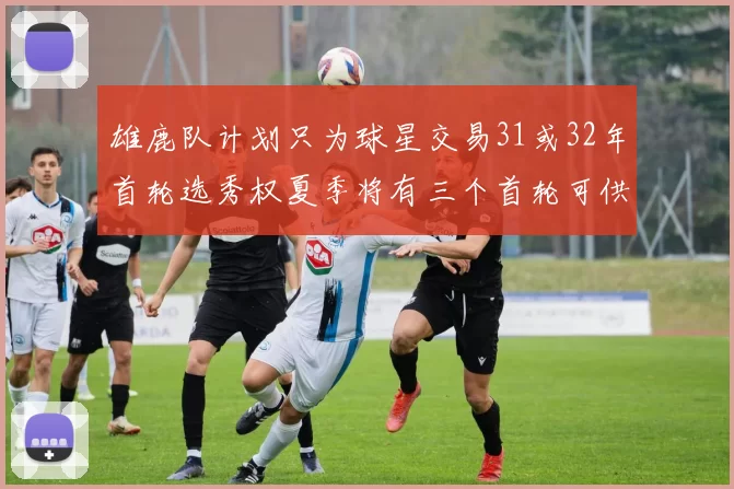 雄鹿队计划只为球星交易31或32年首轮选秀权夏季将有三个首轮可供交易