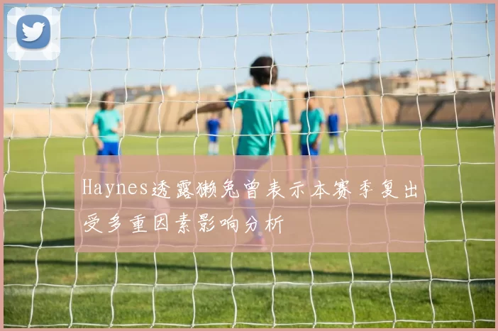 Haynes透露獭兔曾表示本赛季复出受多重因素影响分析