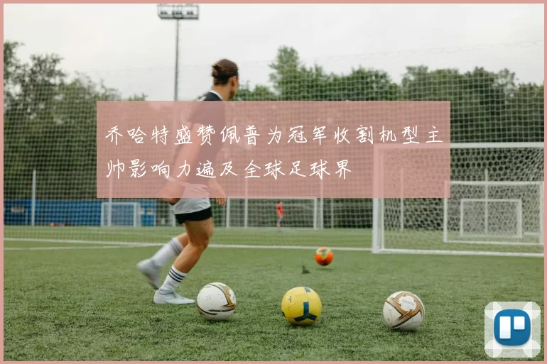 乔哈特盛赞佩普为冠军收割机型主帅影响力遍及全球足球界