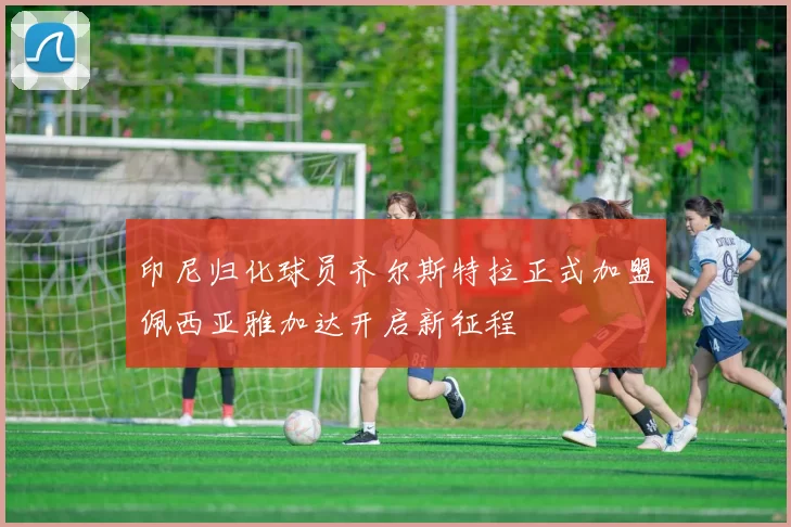 印尼归化球员齐尔斯特拉正式加盟佩西亚雅加达开启新征程