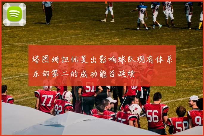 塔图姆担忧复出影响球队现有体系东部第二的成功能否延续