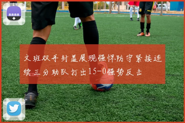 文班双手封盖展现强悍防守紧接连续三分助队打出15-0强势反击