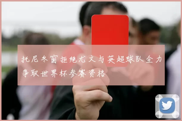 托尼冬窗拒绝尤文与英超球队全力争取世界杯参赛资格