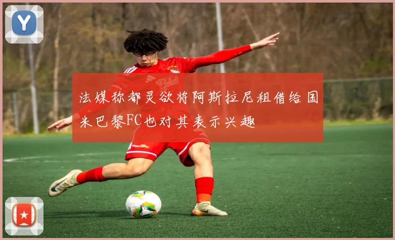 法媒称都灵欲将阿斯拉尼租借给国米巴黎FC也对其表示兴趣