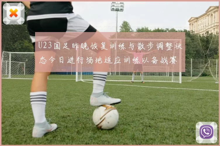 U23国足昨晚恢复训练与散步调整状态今日进行场地适应训练以备战赛事